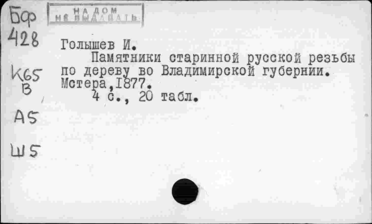 ﻿uCf>
426
Kgs'
в
I

Голышев И.
Памятники старинной русской резьбы по дереву во Владимирской губернии. Метера,1877.
4с., 20 табл.
ÄS’
LUS’